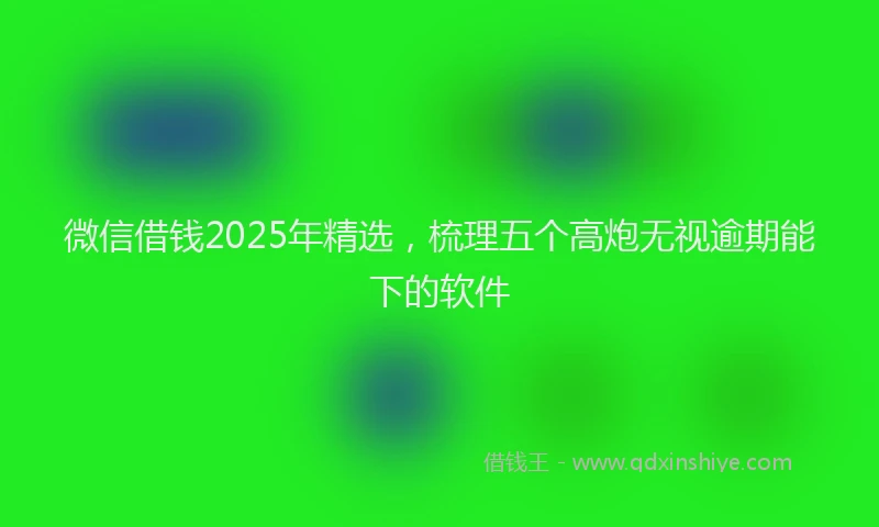 微信借钱2025年精选，梳理五个高炮无视逾期能下的软件