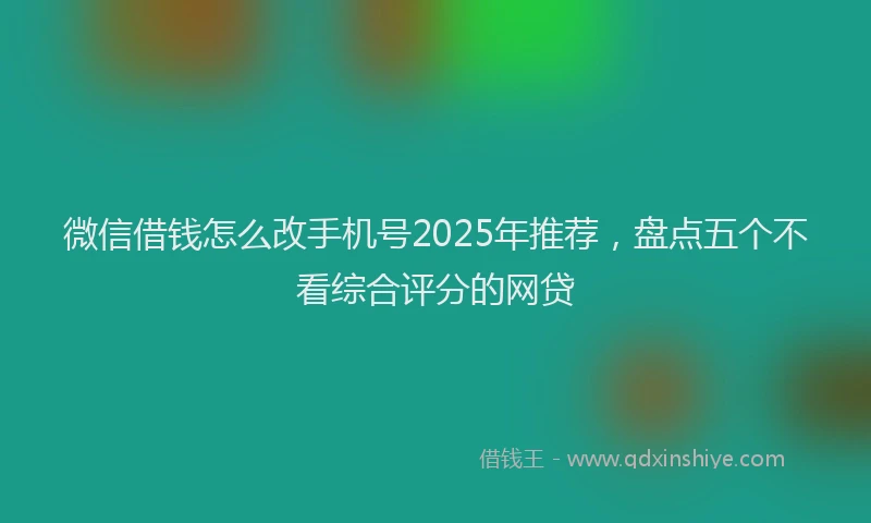 微信借钱怎么改手机号2025年推荐，盘点五个不看综合评分的网贷