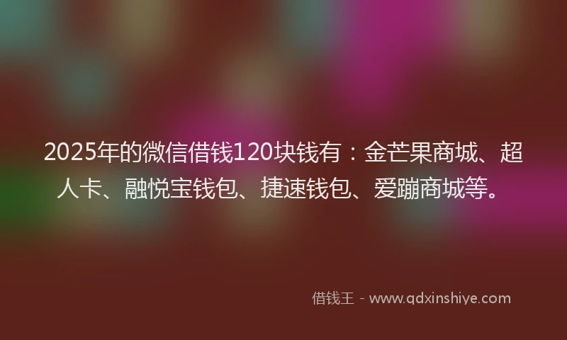 2025年的微信借钱120块钱有：金芒果商城、超人卡、融悦宝钱包、捷速钱包、爱蹦商城等。