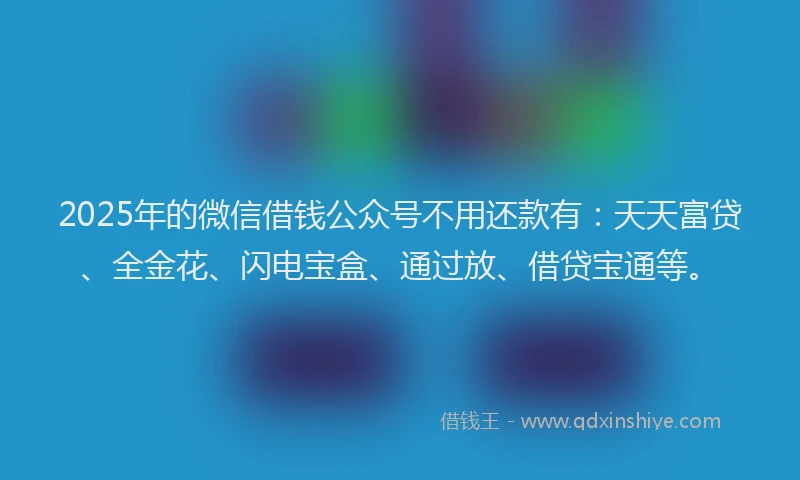 2025年的微信借钱公众号不用还款有：天天富贷、全金花、闪电宝盒、通过放、借贷宝通等。
