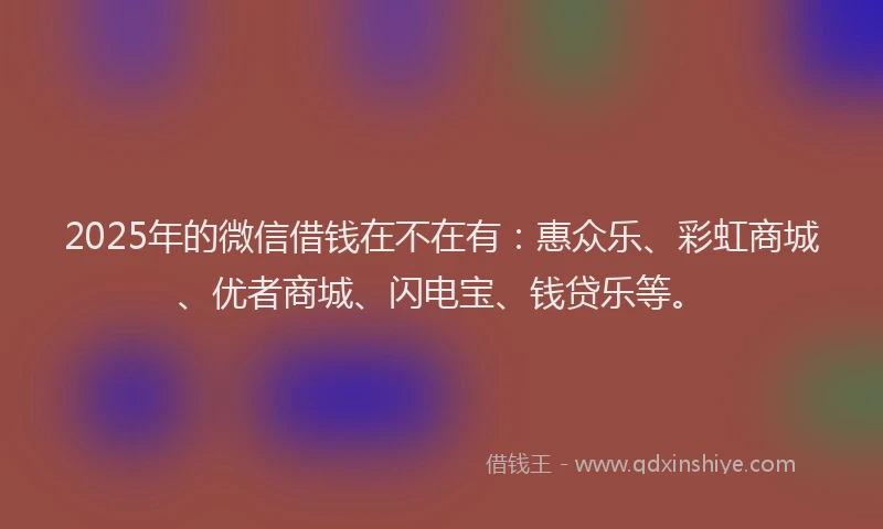 2025年的微信借钱在不在有：惠众乐、彩虹商城、优者商城、闪电宝、钱贷乐等。