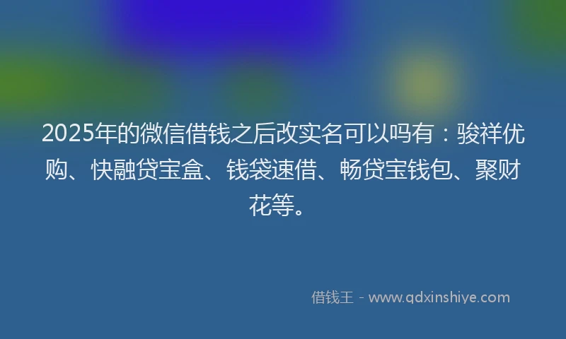2025年的微信借钱之后改实名可以吗有：骏祥优购、快融贷宝盒、钱袋速借、畅贷宝钱包、聚财花等。