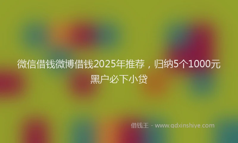 微信借钱微博借钱2025年推荐，归纳5个1000元黑户必下小贷