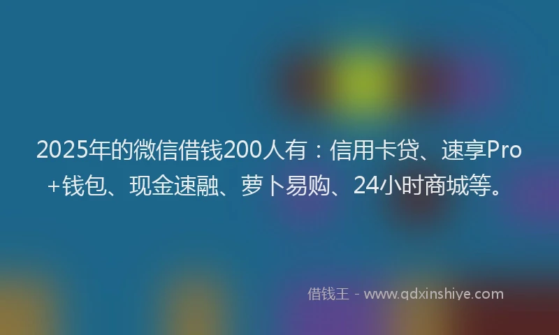 2025年的微信借钱200人有：信用卡贷、速享Pro+钱包、现金速融、萝卜易购、24小时商城等。