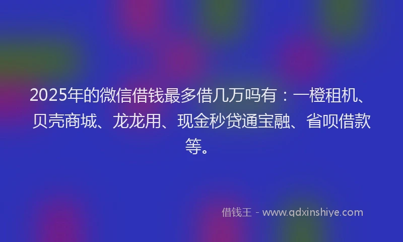 2025年的微信借钱最多借几万吗有：一橙租机、贝壳商城、龙龙用、现金秒贷通宝融、省呗借款等。