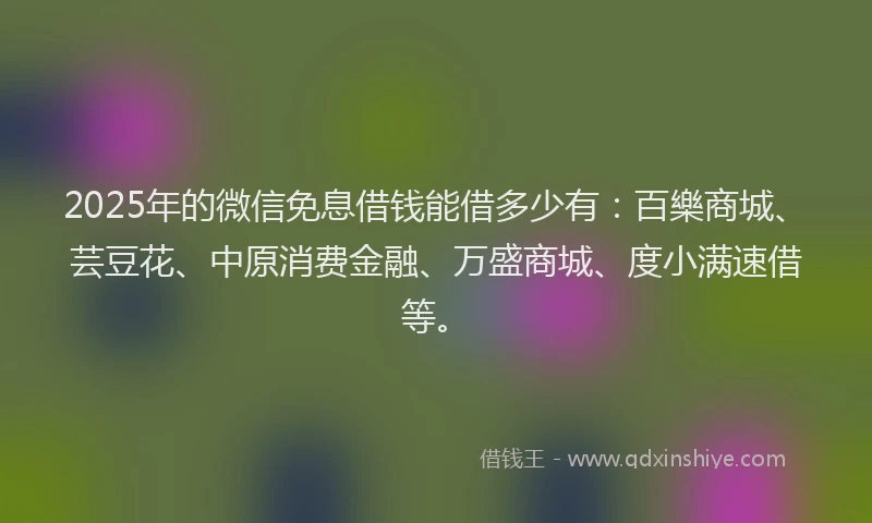 2025年的微信免息借钱能借多少有：百樂商城、芸豆花、中原消费金融、万盛商城、度小满速借等。