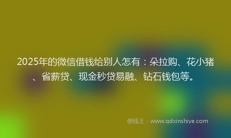 2025年的微信借钱给别人怎有：朵拉购、花小猪、省薪贷、现金秒贷易融、钻石钱包等。