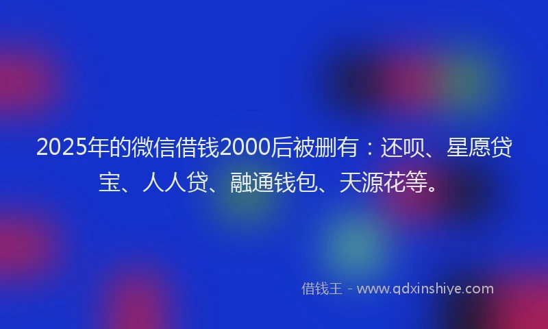 2025年的微信借钱2000后被删有：还呗、星愿贷宝、人人贷、融通钱包、天源花等。