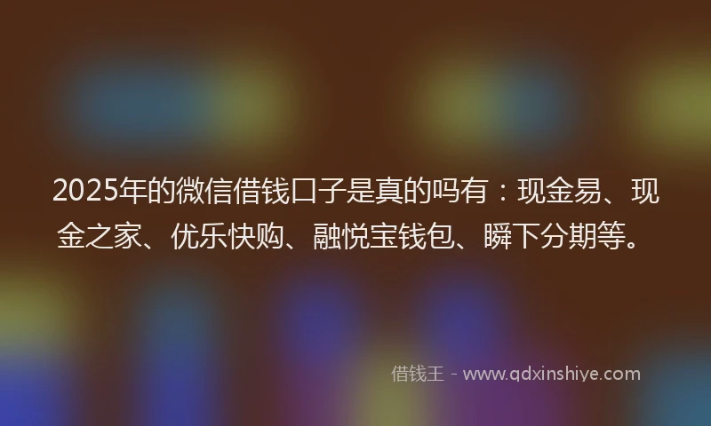 2025年的微信借钱口子是真的吗有：现金易、现金之家、优乐快购、融悦宝钱包、瞬下分期等。