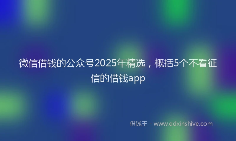 微信借钱的公众号2025年精选，概括5个不看征信的借钱app