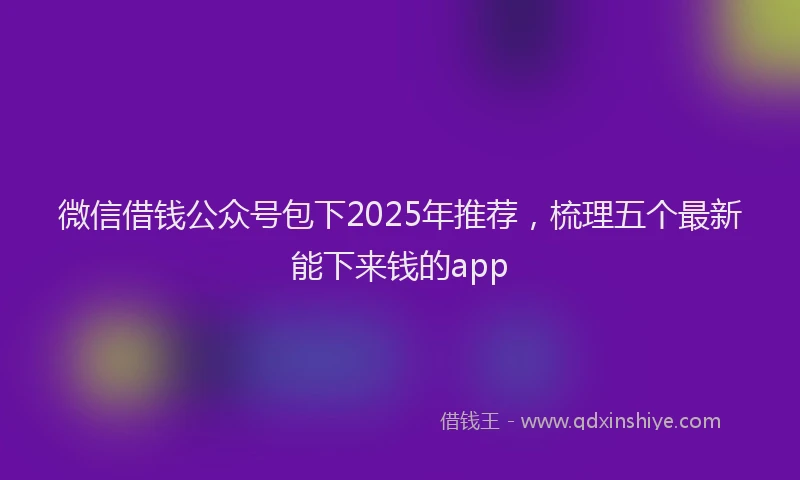 微信借钱公众号包下2025年推荐，梳理五个最新能下来钱的app
