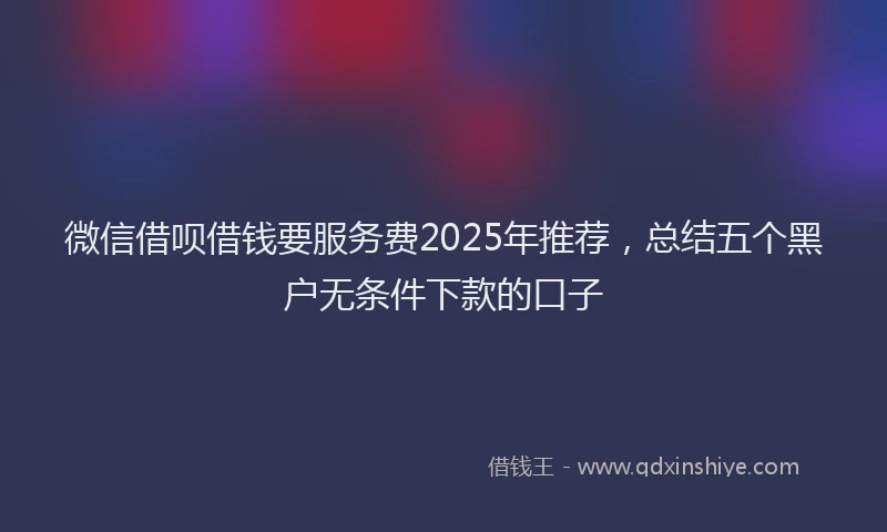 微信借呗借钱要服务费2025年推荐，总结五个黑户无条件下款的口子