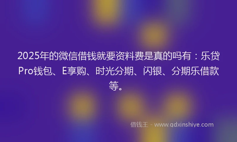 2025年的微信借钱就要资料费是真的吗有：乐贷Pro钱包、E享购、时光分期、闪银、分期乐借款等。