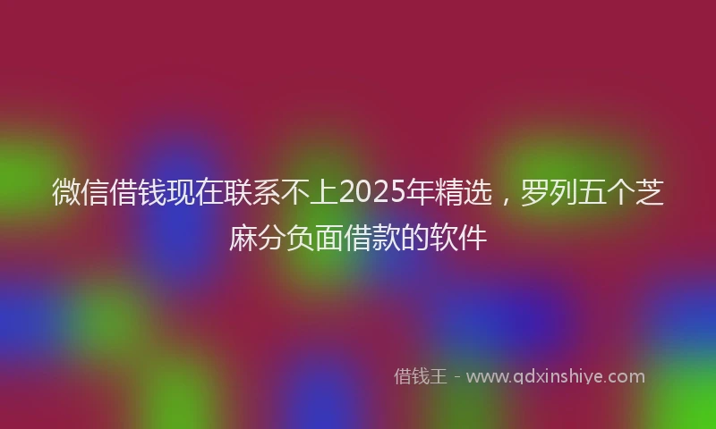 微信借钱现在联系不上2025年精选，罗列五个芝麻分负面借款的软件
