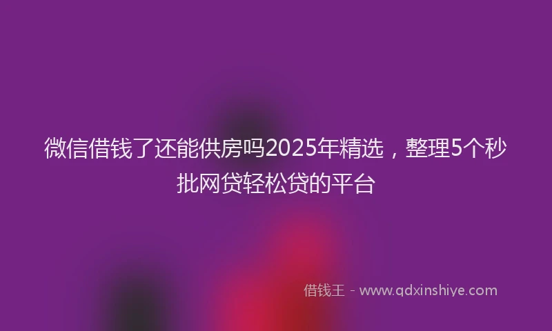微信借钱了还能供房吗2025年精选，整理5个秒批网贷轻松贷的平台