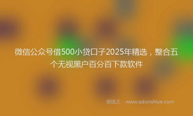 微信公众号借500小贷口子2025年精选，整合五个无视黑户百分百下款软件