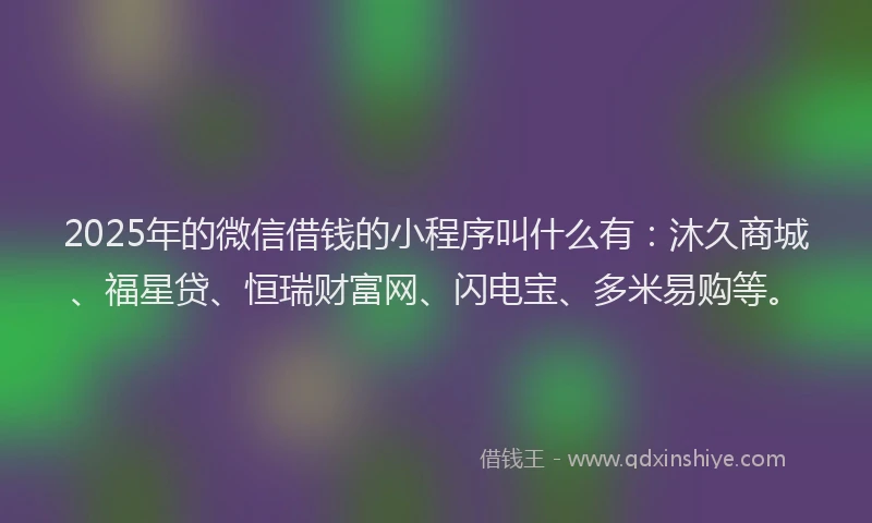 2025年的微信借钱的小程序叫什么有：沐久商城、福星贷、恒瑞财富网、闪电宝、多米易购等。