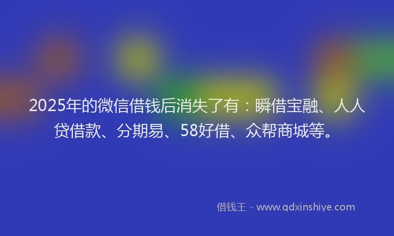 2025年的微信借钱后消失了有：瞬借宝融、人人贷借款、分期易、58好借、众帮商城等。