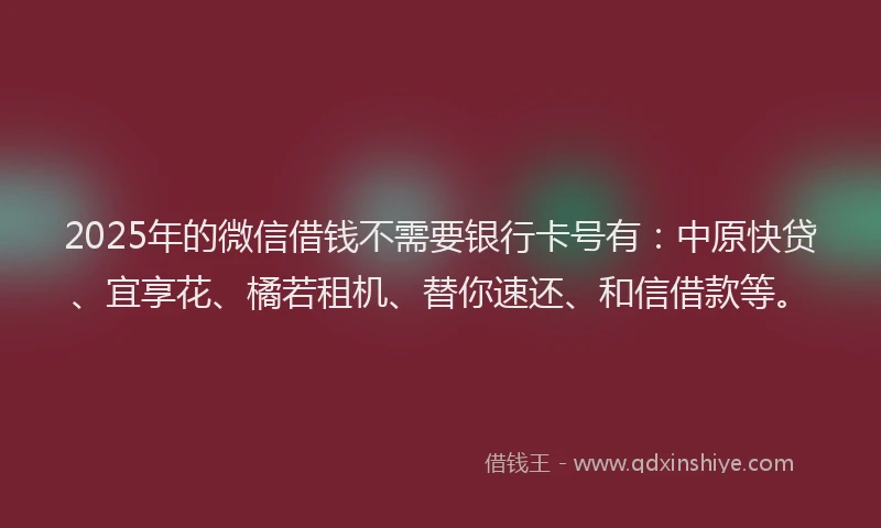 2025年的微信借钱不需要银行卡号有：中原快贷、宜享花、橘若租机、替你速还、和信借款等。