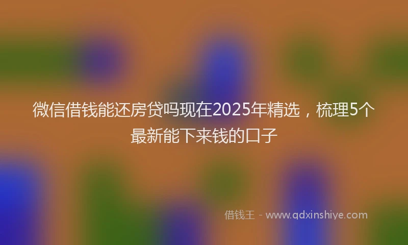 微信借钱能还房贷吗现在2025年精选，梳理5个最新能下来钱的口子
