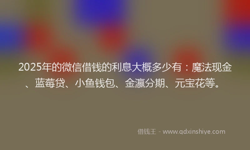 2025年的微信借钱的利息大概多少有：魔法现金、蓝莓贷、小鱼钱包、金瀛分期、元宝花等。
