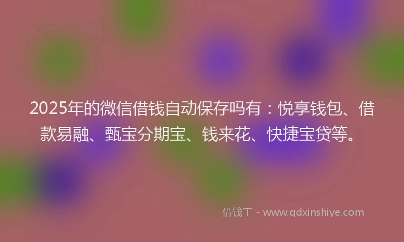 2025年的微信借钱自动保存吗有：悦享钱包、借款易融、甄宝分期宝、钱来花、快捷宝贷等。