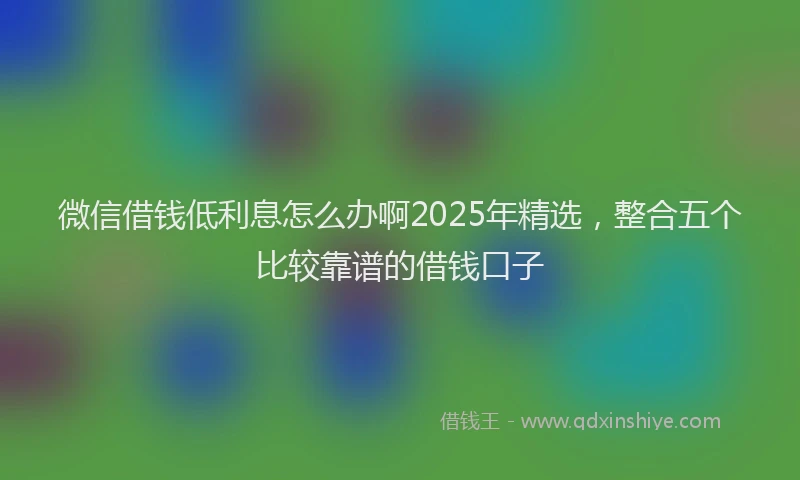 微信借钱低利息怎么办啊2025年精选，整合五个比较靠谱的借钱口子