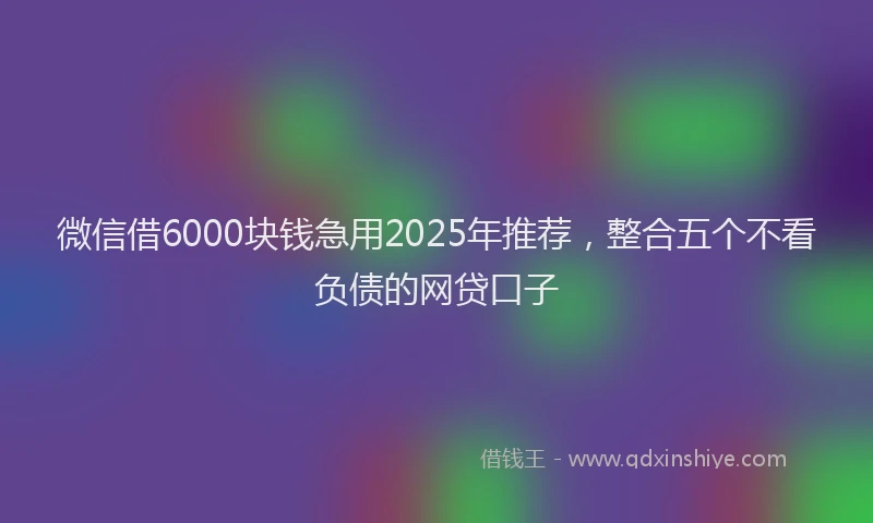 微信借6000块钱急用2025年推荐，整合五个不看负债的网贷口子