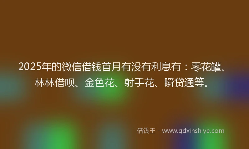 2025年的微信借钱首月有没有利息有：零花罐、林林借呗、金色花、射手花、瞬贷通等。
