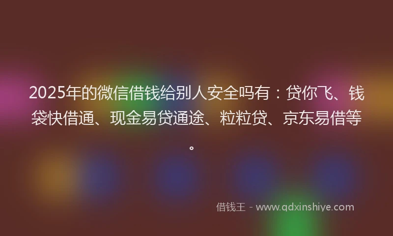 2025年的微信借钱给别人安全吗有：贷你飞、钱袋快借通、现金易贷通途、粒粒贷、京东易借等。