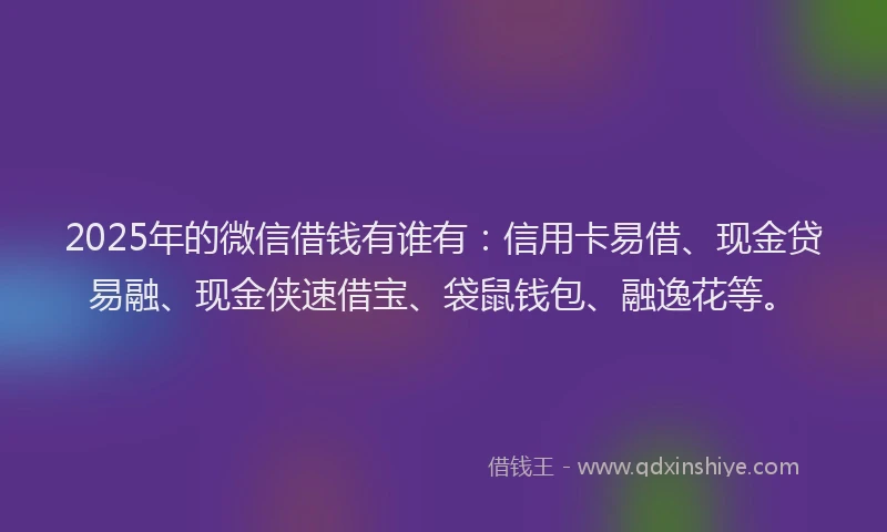 2025年的微信借钱有谁有：信用卡易借、现金贷易融、现金侠速借宝、袋鼠钱包、融逸花等。