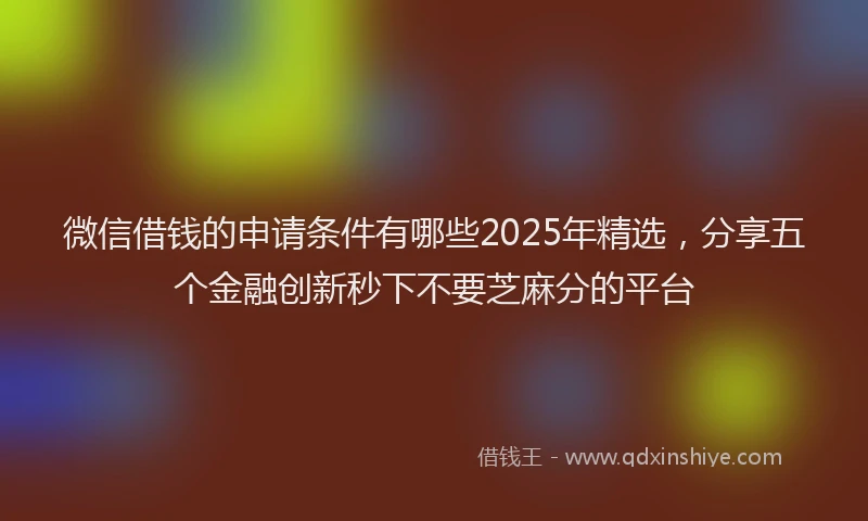 微信借钱的申请条件有哪些2025年精选，分享五个金融创新秒下不要芝麻分的平台