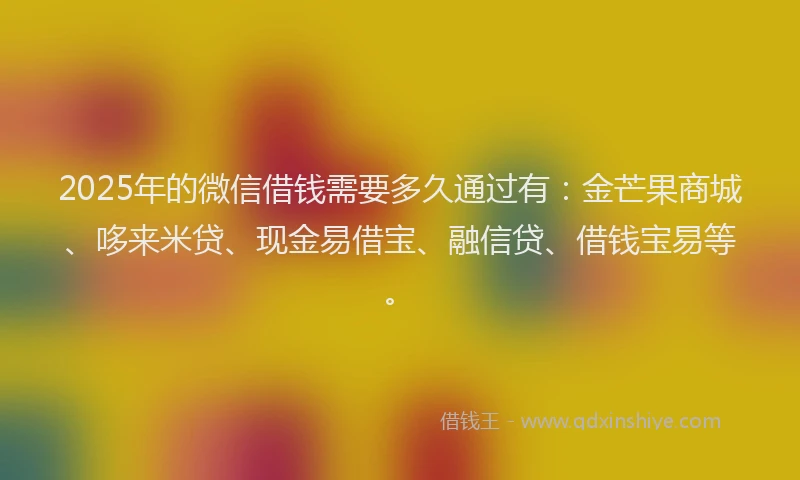 2025年的微信借钱需要多久通过有：金芒果商城、哆来米贷、现金易借宝、融信贷、借钱宝易等。