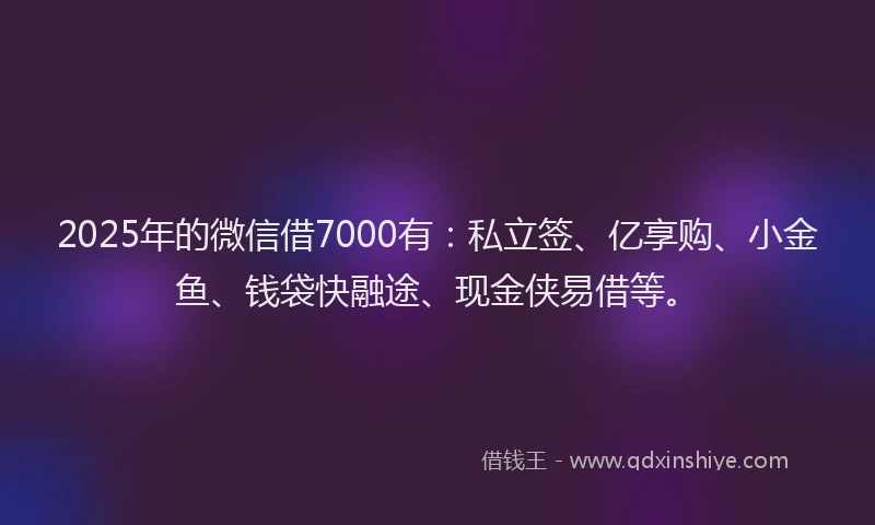 2025年的微信借7000有：私立签、亿享购、小金鱼、钱袋快融途、现金侠易借等。