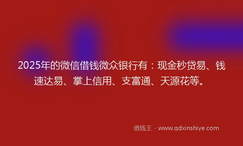 2025年的微信借钱微众银行有：现金秒贷易、钱速达易、掌上信用、支富通、天源花等。