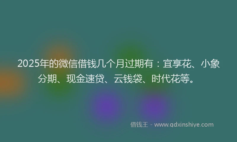 2025年的微信借钱几个月过期有：宜享花、小象分期、现金速贷、云钱袋、时代花等。