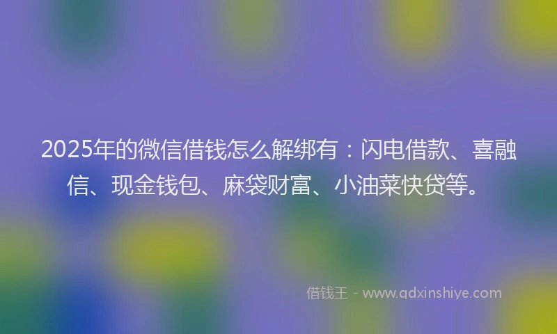 2025年的微信借钱怎么解绑有：闪电借款、喜融信、现金钱包、麻袋财富、小油菜快贷等。
