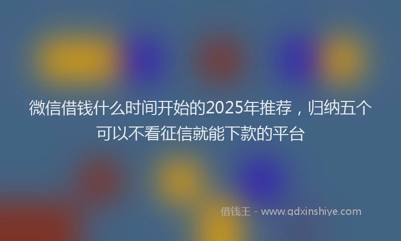 微信借钱什么时间开始的2025年推荐，归纳五个可以不看征信就能下款的平台