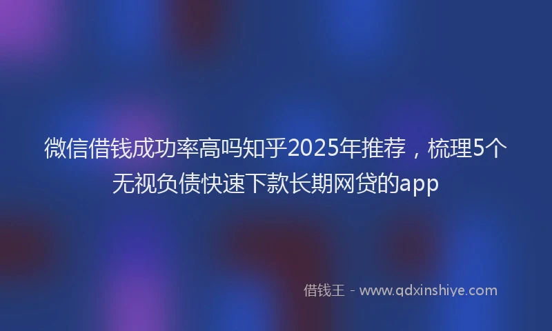 微信借钱成功率高吗知乎2025年推荐，梳理5个无视负债快速下款长期网贷的app