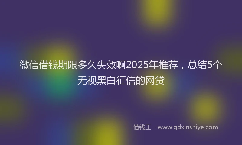 微信借钱期限多久失效啊2025年推荐，总结5个无视黑白征信的网贷