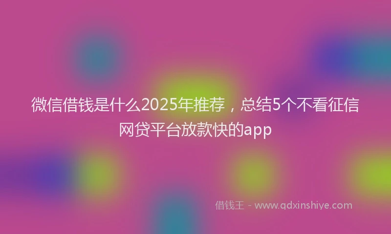 微信借钱是什么2025年推荐，总结5个不看征信网贷平台放款快的app