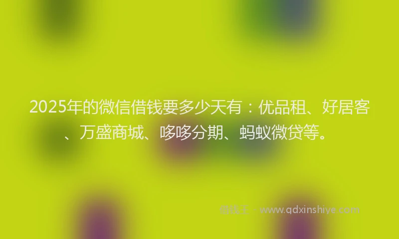 2025年的微信借钱要多少天有：优品租、好居客、万盛商城、哆哆分期、蚂蚁微贷等。