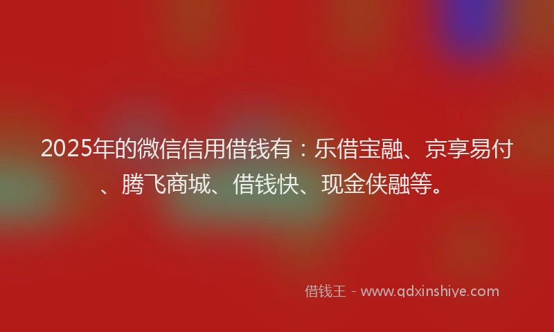 2025年的微信信用借钱有：乐借宝融、京享易付、腾飞商城、借钱快、现金侠融等。