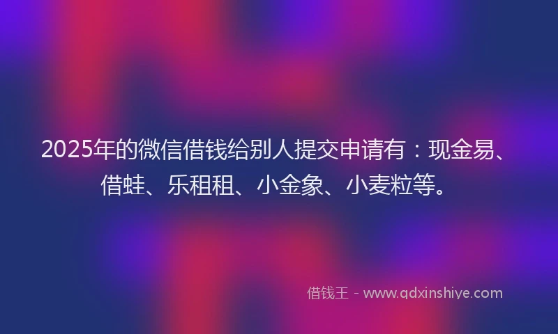 2025年的微信借钱给别人提交申请有：现金易、借蛙、乐租租、小金象、小麦粒等。