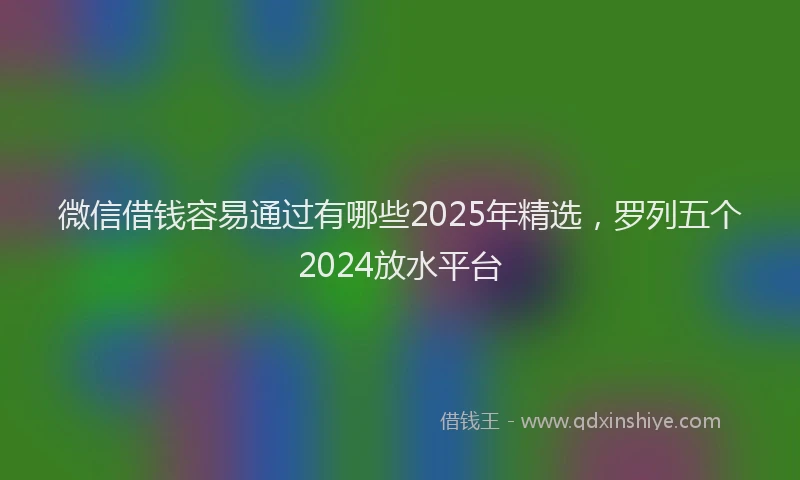 微信借钱容易通过有哪些2025年精选，罗列五个2024放水平台