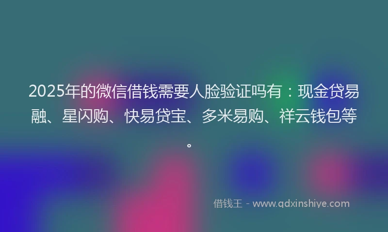 2025年的微信借钱需要人脸验证吗有：现金贷易融、星闪购、快易贷宝、多米易购、祥云钱包等。
