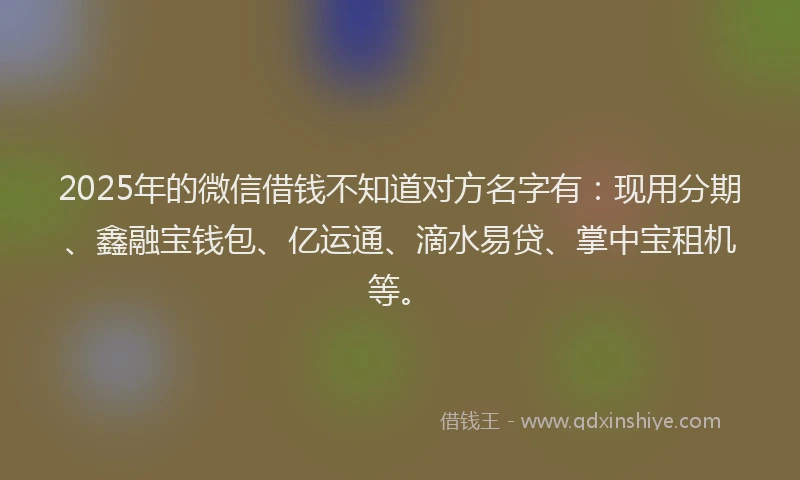 2025年的微信借钱不知道对方名字有：现用分期、鑫融宝钱包、亿运通、滴水易贷、掌中宝租机等。
