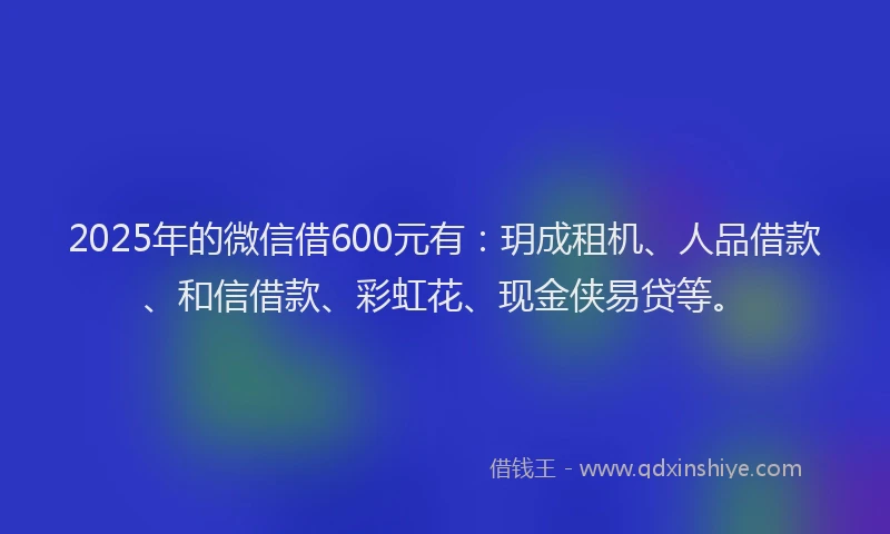 2025年的微信借600元有：玥成租机、人品借款、和信借款、彩虹花、现金侠易贷等。