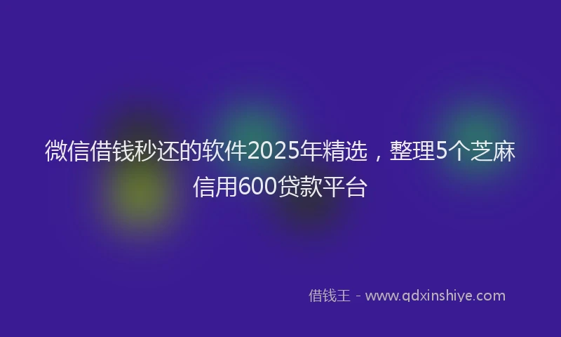 微信借钱秒还的软件2025年精选，整理5个芝麻信用600贷款平台