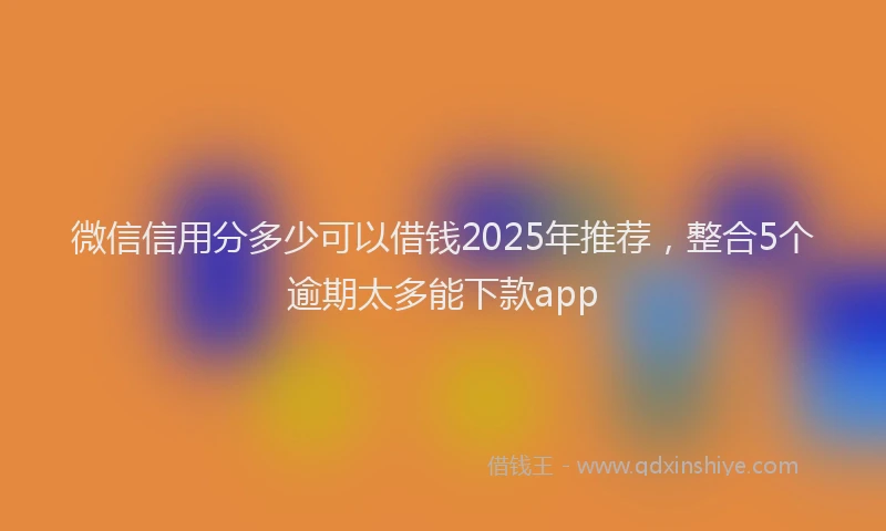 微信信用分多少可以借钱2025年推荐，整合5个逾期太多能下款app